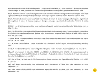 127
Brasil. Ministério da Saúde. Secretaria de Vigilância à Saúde. Secretaria de Atenção à Saúde. Diretrizes e recomendações para o
cuidado integral de doenças crônicas não transmissíveis: promoção de saúde, vigilância, prevenção e assistência, 2008.
BRASIL. Ministério da Saúde. Secretaria de Vigilância em Saúde. Secretaria de Gestão Estratégica e Participativa. Vigitel Brasil 2009:
vigilância de fatores de risco e proteção para doenças crônicas por inquérito telefônico. Brasília: Ministério da Saúde, 2010.
BRASIL. Ministério da Saúde. Secretaria de Vigilância em Saúde. Secretaria de Gestão Estratégica e Participativa. Vigitel Brasil
2010: vigilância de fatores de risco e proteção para doenças crônicas por inquérito telefônico. Brasília: Ministério da Saúde,
2011.
BROWN, I. J. et al. Salt intakes around the world: implications for public health. International Journal of Epidemiology, 2009, n.
38, p. 791-813.
BUSS,P.M.; PELLEGRINIFILHO,Alberto.IniquidadesemsaúdenoBrasil,nossamaisgravedoença:comentáriossobreodocumento
de referência e os trabalhos da Comissão Nacional sobre Determinantes Sociais da Saúde. Caderno de Saúde Pública, 2006, v.
22, n. 9, p. 2005-2008.
CECCHINI, M. et al. Tackling of unhealthy diets, physical inactivity, and obesity: health effects and cost effectiveness. The Lancet,
2010, n. 376, p. 1.775-84.
DOLL, R.; PAYNE, P.; WATERHOUSE, J. Cancer Incidence in Five Continents: A Technical Report. Berlin: Springer-Verlag (for UICC),
1966.
EZZATI, M. et al. Selected major risk factors and global and regional burden of disease. The Lancet, 2002, n. 360, p. 1.347-60.
GOULART, A. C.; Bastos, I. R.; ABE, I. M.; PEREIRA, A. C.; FEDELI, L. M.; BENSEÑOR, I. M.; LOTUFO, P. A. A stepwise approach to
stroke surveillance in Brazil: the EMMA (Estudo de Mortalidade e Morbidade do Acidente Vascular Cerebral) Study. International
Journal of Stroke, 2010, v. 5, n. 4, p. 284-9.
HU, F. B. et al. Dietary fat intake and the risk of coronary heart disease in women. New England Journal of Medicine, 1997, n. 337,
p. 1.491-99.
IARC, 2002. Breast cancer screening. Lyon: International Agency for Research on Cancer, 2002 (IARC Handbooks of Cancer
Prevention, v. 7).
IARC, 2005. Cervix Cancer Screening. Lyon: International Agency for Research on Cancer, 2005 (IARC Handbooks of Cancer
Prevention, v. 10).
 