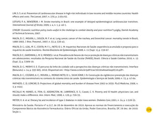 129
LIM, S. S. et al. Prevention of cardiovascular disease in high-risk individuals in low-income and middle-income countries: health
effects and costs. The Lancet, 2007, n. 370, p. 2.054-62.
LOTUFO, P. A.; BENSEÑOR, I. M. Stroke mortality in Brazil: one example of delayed epidemiological cardiovascular transition.
International Journal of Stroke, 2009, v. 4, n. 1, p. 40-1.
LYNGBY. Economic nutrition policy tools–useful in the challenge to combat obesity and poor nutrition? Lyngby, Danish Academy
of Technical Sciences, 2007.
MALTA, D. C.; MOURA, L.; SOUZA, M. F. et al. Lung cancer, cancer of the trachea, and bronchial cancer: mortality trends in Brazil,
1980-2003. J. Bras. Pneumol., 2007, n. 33, p. 536-43.
MALTA, D. C.; LEAL, M. C.; COSTA, M. F. L.; NETO, O. L. M. Inquéritos Nacionais de Saúde: experiência acumulada e proposta para o
inquérito de saúde brasileiro. Revista Brasileira de Epidemiologia, 2008, n. 11 (Supl. 1), p. 159-67.
MALTA,D.C.;SARDINHA,L.M.V.;MENDES,I.etal.Prevalênciadefatoresderiscoeproteçãodedoençascrônicasnãotransmissíveis
em adolescentes: resultados da Pesquisa Nacional de Saúde do Escolar (PeNSE), Brasil. Ciência e Saúde Coletiva, 2010, n. 15
(Supl. 2), p. 3.009-19.
MALTA, D. C.; MERHY, E. E. O percurso da linha do cuidado sob a perspectiva das doenças crônicas não transmissíveis. Interface
(Botucatu). v. 14, p. 593-605, 2010. Disponível em: <http://www.scielo.br/pdf/icse/2010nahead/aop0510.pdf>.
MALTA, D. C.; CEZÁRIO, A. C.; MOURA, L.; MORAIS NETO, O. L.; SILVA JÚNIR, J. B. Construção da vigilância e prevenção das doenças
crônicas não transmissíveis no contexto do sistema único de saúde. Epidemiologia e Serviços de Saúde, 2006, n. 15, p. 47-64.
MATHERS, C. D; LONCAR, D. Projections of global mortality and burden of disease from 2002 to 2030. PLoS Medicine, 2006, n.
3, p. e442.
MCCALLY, M; HAINES, A.; FEIN, O.; ADDINGTON, W.; LAWRENCE, R. S.; Cassel, C. K. Poverty and ill health: physicians can, and
should, make a difference. Ann. Intern. Med., 1998, n. 129, p. 726-33.
MEYER, K. A. et al. Dietary fat and incidence of type 2 diabetes in older Iowa women. Diabetes Care, 2001, n. 24, p. 1.528-35.
Ministério da Saúde. Portaria nº 4.217, de 28 de dezembro de 2010. Aprova as normas de financiamento e execução do
Componente Básico da Assistência Farmacêutica. Diário Oficial da União, Poder Executivo, Brasília, DF, 29 dez. de 2010.
Seção 1.
 