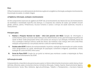 13
Eixos
OPlanofundamenta-senodelineamentodediretrizeseaçõesem:a)vigilância,informação,avaliaçãoemonitoramento;
b) promoção da saúde; c) cuidado integral.
a) Vigilância, informação, avaliação e monitoramento
Os três componentes essenciais da vigilância de DCNT são: a) monitoramento dos fatores de risco; b) monitoramento
da morbidade e mortalidade específica das doenças; e c) respostas dos sistemas de saúde, que também incluem
gestão, políticas, planos, infraestrutura, recursos humanos e acesso a serviços de saúde essenciais, inclusive a
medicamentos.
Principais ações:
realizar a Pesquisa nacional de Saúde – 2013 (em parceria com IBGE):I. Geração de informações e
conhecimentos sobre o processo saúde-doença e seus determinantes sociais, para formulação de políticas de
saúde no Brasil. Serão pesquisados temas como acesso aos serviços e sua utilização; morbidade; fatores de
risco e proteção a doenças crônicas; saúde dos idosos, das mulheres e das crianças, bem como serão feitas
medições antropométricas e de pressão arterial e coleta de material biológico.
Estudos sobre dCnT:II. Análises de morbimortalidade, inquéritos, avaliação de intervenções em saúde, estudos
sobre desigualdades em saúde, identificação de populações vulneráveis (indígenas, quilombolas, outras),
avaliação de custos de DCNT, entre outros.
Portal do Plano dCnT:III. Criação de um portal na internet para monitorar e avaliar a implantação do Plano
Nacional de Enfrentamento das DCNT.
b) Promoção da saúde
Compreendendo a importância das parcerias para superar os fatores determinantes do processo saúde-doença, foram
definidas diferentes ações envolvendo diversos ministérios (Educação, Cidades, Esporte, Desenvolvimento Agrário,
Desenvolvimento Social, Meio Ambiente, Agricultura/Embrapa, Trabalho e Planejamento), a Secretaria Especial
 