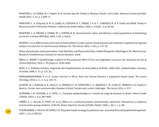 130
MONTEIRO, C. A; CONDE, W. L.; Popkin, B. M. Income-Specific Trends in Obesity in Brazil: 1975 2003. American Journal of Public
Health 2007, n. 97, p. 1.808-12.
MONTEIRO, C. A; D’Aquino, B. M. H.; LUNES, R.; GOUVEIA, N. C; TADDEI, J. A. A. C.; CARDOSO, M. A. A. Endef and PNSN: Trends in
Physical Growth of Brazilian Children. Cadernos de Saúde Pública, 1993, n. 9 (Supl. 1), p. 85-95.
MONTEIRO, C. A; MOURA, E; CONDE. W. L.; POPKIN, B. M. Socioeconomic status and obesity in adult populations of developing
countries: a review. WHO Bull, 2004, n. 82, p. 940-6.
MURRAY, C. et al. Effectiveness and costs of interventions to lower systolic blood pressure and cholesterol: a global and regional
analysis on reduction of cardiovascular-disease risk. The Lancet, 2003, n. 361, p. 717-25.
Policy and action for cancer prevention. Food, Nutrition, and Physical Activity: a Global Perspective. Washington, DC, World Cancer
Research Fund/American Institute for Cancer Research, 2009.
RIBOLI, E.; NORAT, T. Epidemiologic evidence of the protective effect of fruit and vegetables on cancer risk. American Journal of
Clinical Nutrition, 2003, n. 78 (Supl.), p. 559S-569S.
ROSA, R. S. Diabetes mellitus: magnitude das hospitalizações na rede pública do Brasil, 1999-2001. Epidemiologia e Serviços
de Saúde, 2008, n. 17, p. 131-34.
SANKARANARAYANAN, R. et al. Cancer survival in Africa, Asia, and Central America: a population-based study. The Lancet
Oncology, 2010, v. 11, n. 2, p. 165-73.
SCHMIDT, M. I.; DUNCAN, B. B.; SILVA, G. A.; MENEZES, A. M.; MONTEIRO, C. A.; BARRETO, S. M.; CHOR, D.; MENEZES, P. R. Health in
Brazil 4. Chronic non-communicable diseases in Brazil: burden and current challenges. The Lancet, 2011, n. 377.
SCHRAMM, J. M.; OLIVEIRA, A. F.; LEITE, I. C. Transição epidemiológica e o estudo de carga de doenças no Brasil. Ciência Saúde
Coletiva, 2004, n. 9, p. 897-908.
SIMÕES, E. J.; HALLAL, P.; PRATT, M. et al. Effects of a community-based, professionally supervised intervention on physical
activity levels among residents of Recife, Brazil. American Journal of Public Health, 2009, v. 99, n. 1, p. 68.
STJERNSWÄRD,J.;FOLEY,K.M;FERRIS,F.D.Thepublichealthstrategyforpalliativecare.JournalofPainandSymptomManagement,
2007, n. 33, p. 486-93.
 