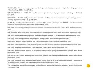 131
STUCKLER,D.Populationcausesandconsequencesofleadingchronicdiseases:acomparativeanalysisofprevailingexplanations.
Milbank Quarterly, 2008, n. 86, p. 273-326.
TOBACCO ADDICTION. In: JAMISON, D. T. et al. Disease control priorities in developing countries. 2. ed. Washington: The World
Bank, 2006.
WHITWORTH, J. A. World Health Organization/International Society of Hypertension statement on management of hypertension.
Journal of Hypertension, 2003, n. 21, p. 1983-1992.
WILLETT, W. C. et al. Prevention of chronic disease by means of diet and lifestyle changes. In: JAMISON, D. T. et al. Disease control
priorities in developing countries. Washington: The World Bank, 2006.
WHO 2000. Global strategy for the prevention and control of noncommunicable diseases. Geneva: World Health Organization,
2000.
WHO 2002a. The World health report 2002: Reducing risks, promoting healthy life. Geneva: World Health Organization, 2002.
WHO2002b.Nationalcancercontrolprogrammes,policiesandmanagerialguidelines,2nd
ed.Geneva:WorldHealthOrganization,2000.
WHO 2003. Global strategy for infant and young child feeding. Geneva: World Health Organization, 2003.
WHO/Fiocruz. Pesquisa Mundial de Saúde 2003. O Brasil em números. RADIS Comunicação em Saúde. 2004.
WHO 2004. Nutrition labels and health claims: the global regulatory environment. Geneva: World Health Organization, 2004.
WHO 2005. Preventing chronic diseases: a vital investment. Geneva: World Health Organization, 2005.
WHO 2007. Protection from exposure to second-hand tobacco smoke: policy recommendations. Geneva: World Health
Organization, 2007.
WHO 2007b. Cancer control: knowledge into action: WHO guide for effective programmes module 2. Geneva: World Health
Organization, 2007b.
WHO 2008. Closing the gap in generation health equality through action on the social determinants of health. Commission on
Social Determinants of Health Final Report. Geneva: World Health Organization, 2008.
WHO 2009a. Global health risks: mortality and burden of disease attributable to selected major risks. Geneva: World Health
Organization, 2009.
 