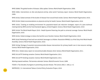 132
WHO 2009b. The global burden of disease: 2004 update. Geneva: World Health Organization, 2009.
WHO 2009c. Interventions on diet and physical activity: what works? Summary report. Geneva: World Health Organization,
2009.
WHO 2010a. Global estimate of the burden of disease from second-hand smoke. Geneva: World Health Organization, 2010.
WHO 2010b. Global recommendations on physical activity for health. Geneva: World Health Organization, 2010.
WHO 2010c. Creating an enabling environment for population-based salt reduction strategies: report of a joint technical
meeting held by WHO and the Food Standards Agency, United Kingdom. Geneva: World Health Organization, 2010.
WHO 2010d. The World Health Report 2010 - Health Systems financing: the path to universal coverage. Geneva: World Health
Organization, 2010.
WHO 2010e. Global strategy to reduce the harmful use of alcohol. Geneva: World Health Organization, 2010.
WHO 2010f. Marketing of food and non-alcoholic beverages to children. Resolution WHA63.14 of the Sixty-third World Health
Assembly. Geneva: World Health Organization, 2010.
WHO 2010g. Package of essential noncommunicable disease interventions for primary health care in low-resource settings.
Geneva: World Health Organization, 2010.
WHO 2011. Global status report on noncommunicable diseases 2010. Geneva: World Health Organization, 2011.
WHO 2011b/TFI Smoking cessation. Geneva: World Health Organization, 2011.
WHO 2011b/TFI Smoking cessation. Geneva: World Health Organization, 2011.
Working towards wellness. The business rationale. Geneva: World Economic Forum, 2008.
YUSUF, S. Two decades of progress in preventing vascular disease. The Lancet, 2002, n. 360, p. 2-3.
WATERLOO, C. A. International Tobacco Control Policy Evaluation Project, 2010.
 