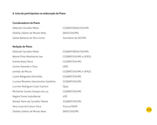133
9. lista de participantes na elaboração do Plano
Coordenadores do Plano
Deborah Carvalho Malta CGDANT/DASIS/SVS/MS
Otaliba Libânio de Morais Neto DASIS/SVS/MS
Jarbas Barbosa da Silva Junior Secretário da SVS/MS
redação do Plano
Deborah Carvalho Malta CGDANT/DASIS/SVS/MS
Betine Pinto Moehlecke Iser CGDANT/SVS/MS e UFRGS
Eneida Anjos Paiva CGDANT/SVS/MS
Gulnar Azevedo e Silva UERJ
Lenildo de Moura CGDANT/SVS/MS e UFRGS
Luane Margarete Zanchetta CGDANT/SVS/MS
Luciana Monteiro Vasconcelos Sardinha CGDANT/SVS/MS
Lucimar Rodrigues Coser Cannon Opas
Micheline Gomes Campos da Luz CGDANT/SVS/MS
Regina Tomie Ivata Bernal USP
Renata Tiene de Carvalho Yokota CGDANT/SVS/MS
Vera Luiza da Costa e Silva Fiocruz/ENSP
Otaliba Libânio de Morais Neto DASIS/SVS/MS
 