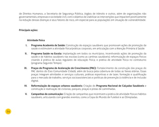 14
de Direitos Humanos, a Secretaria de Segurança Pública, órgãos de trânsito e outros, além de organizações não
governamentais, empresas e sociedade civil, com o objetivo de viabilizar as intervenções que impactem positivamente
na redução dessas doenças e seus fatores de risco, em especial para as populações em situação de vulnerabilidade.
Principais ações:
Atividade física
Programa Academia da Saúde:I. Construção de espaços saudáveis que promovam ações de promoção da
saúde e estimulem a atividade física/práticas corporais, em articulação com a Atenção Primária à Saúde.
Programa Saúde na Escola:II. Implantação em todos os municípios, incentivando ações de promoção da
saúde e de hábitos saudáveis nas escolas (como as cantinas saudáveis); reformulação de espaços físicos
visando à prática de aulas regulares de educação física; e prática de atividade física no contraturno
(programa Segundo Tempo).
Praças do Programa de Aceleração do Crescimento (PAC):III. Fortalecimento da construção das praças do
PAC dentro do Eixo Comunidade Cidadã, além de busca pela cobertura de todas as faixas etárias. Essas
praças integram atividades e serviços culturais, práticas esportivas e de lazer, formação e qualificação
para o mercado de trabalho, serviços socioassistenciais e políticas de prevenção à violência e de inclusão
digital.
reformulação de espaços urbanos saudáveis:IV. Criação do Programa nacional de Calçadas Saudáveis e
construção e reativação de ciclovias, parques, praças e pistas de caminhadas.
Campanhas de comunicação:V. Criação de campanhas que incentivem a prática de atividade física e hábitos
saudáveis, articulando com grandes eventos, como a Copa do Mundo de Futebol e as Olimpíadas.
 