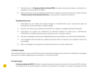 16
Fortalecimento, noV. Programa Saúde na Escola (PSE), das ações educativas voltadas à prevenção e à
redução do uso de álcool e do tabaco.
Apoio a iniciativas locais de legislação específica em relação ao controle de pontos de venda de álcoolVI.
e horário noturno de fechamento de bares e outros pontos correlatos de comércio.
Envelhecimento ativo
Implantação de um modelo de atenção integral ao envelhecimento ativo, favorecendo ações deI.
promoção da saúde, prevenção e atenção integral.
Incentivo aos idosos para a prática da atividade física regular no programa Academia da Saúde.II.
Capacitação das equipes de profissionais da Atenção Primária em Saúde para o atendimento,III.
acolhimento e cuidado da pessoa idosa e de pessoas com condições crônicas.
Incentivar a ampliação da autonomia e independência para o autocuidado e o uso racional de medicamentos.IV.
Criar programas para formação do cuidador de pessoa idosa e de pessoa com condições crônicas naV.
comunidade.
Apoio à estratégia de promoção do envelhecimento ativo na saúde suplementar.VI.
c) Cuidado integral
Serão realizadas ações visando ao fortalecimento da capacidade de resposta do Sistema Único de Saúde e à ampliação
das ações de cuidado integrado para a prevenção e o controle das DCNT.
Principais ações:
I. linha de cuidado de dCnT: Definição e implementação de protocolos e diretrizes clínicas das DCNT com base
em evidências de custo-efetividade, vinculando os portadores ao cuidador e à equipe da atenção primária,
 
