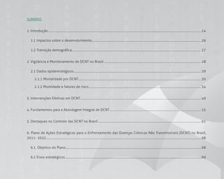 1818
SUMáRIO
1. Introdução............................................................................................................................................................................................................. 24
1.1 Impactos sobre o desenvolvimento.................................................................................................................................................. 26
1.2 Transição demográfica............................................................................................................................................................................. 27
2. Vigilância e Monitoramento de DCNT no Brasil.................................................................................................................................. 28
2.1 Dados epidemiológicos.......................................................................................................................................................................... 29
2.1.1 Mortalidade por DCNT.................................................................................................................................................................... 30
2.1.2 Morbidade e fatores de risco...................................................................................................................................................... 34
3. Intervenções Efetivas em DCNT ................................................................................................................................................................. 49
4. Fundamentos para a Abordagem Integral de DCNT .......................................................................................................................... 55
5. Destaques no Controle das DCNT no Brasil.......................................................................................................................................... 61
6. Plano de Ações Estratégicas para o Enfrentamento das Doenças Crônicas Não Transmissíveis (DCNT) no Brasil,
2011- 2022............................................................................................................................................................................................................... 68
6.1. Objetivo do Plano..................................................................................................................................................................................... 68
6.2 Eixos estratégicos...................................................................................................................................................................................... 69
 