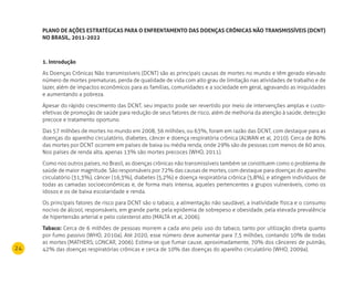 24
PlAnO dE AÇÕES ESTrATéGICAS PArA O EnFrEnTAmEnTO dAS dOEnÇAS CrÔnICAS nÃO TrAnSmISSÍVEIS (dCnT)
nO BrASIl, 2011-2022
1. Introdução
As Doenças Crônicas Não transmissíveis (DCNT) são as principais causas de mortes no mundo e têm gerado elevado
número de mortes prematuras, perda de qualidade de vida com alto grau de limitação nas atividades de trabalho e de
lazer, além de impactos econômicos para as famílias, comunidades e a sociedade em geral, agravando as iniquidades
e aumentando a pobreza.
Apesar do rápido crescimento das DCNT, seu impacto pode ser revertido por meio de intervenções amplas e custo-
efetivas de promoção de saúde para redução de seus fatores de risco, além de melhoria da atenção à saúde, detecção
precoce e tratamento oportuno.
Das 57 milhões de mortes no mundo em 2008, 36 milhões, ou 63%, foram em razão das DCNT, com destaque para as
doenças do aparelho circulatório, diabetes, câncer e doença respiratória crônica (ALWAN et al, 2010). Cerca de 80%
das mortes por DCNT ocorrem em países de baixa ou média renda, onde 29% são de pessoas com menos de 60 anos.
Nos países de renda alta, apenas 13% são mortes precoces (WHO, 2011).
Como nos outros países, no Brasil, as doenças crônicas não transmissíveis também se constituem como o problema de
saúde de maior magnitude. São responsáveis por 72% das causas de mortes, com destaque para doenças do aparelho
circulatório (31,3%), câncer (16,3%), diabetes (5,2%) e doença respiratória crônica (5,8%), e atingem indivíduos de
todas as camadas socioeconômicas e, de forma mais intensa, aqueles pertencentes a grupos vulneráveis, como os
idosos e os de baixa escolaridade e renda.
Os principais fatores de risco para DCNT são o tabaco, a alimentação não saudável, a inatividade física e o consumo
nocivo de álcool, responsáveis, em grande parte, pela epidemia de sobrepeso e obesidade, pela elevada prevalência
de hipertensão arterial e pelo colesterol alto (MALTA et al, 2006).
Tabaco: Cerca de 6 milhões de pessoas morrem a cada ano pelo uso do tabaco, tanto por utilização direta quanto
por fumo passivo (WHO, 2010a). Até 2020, esse número deve aumentar para 7,5 milhões, contando 10% de todas
as mortes (MATHERS; LONCAR, 2006). Estima-se que fumar cause, aproximadamente, 70% dos cânceres de pulmão,
42% das doenças respiratórias crônicas e cerca de 10% das doenças do aparelho circulatório (WHO, 2009a).
 