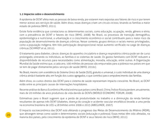 26
1.1 Impactos sobre o desenvolvimento
A epidemia de DCNT afeta mais as pessoas de baixa renda, por estarem mais expostas aos fatores de risco e por terem
menor acesso aos serviços de saúde. Além disso, essas doenças criam um círculo vicioso, levando as famílias a maior
estado de pobreza (WHO, 2011).
Existe forte evidência que correlaciona os determinantes sociais, como educação, ocupação, renda, gênero e etnia,
com a prevalência de DCNT e fatores de risco (WHO, 2008). No Brasil, os processos de transição demográfica,
epidemiológica e nutricional, a urbanização e o crescimento econômico e social contribuem para o maior risco da
população de desenvolvimento de doenças crônicas. Nesse contexto, grupos étnicos e raciais menos privilegiados,
como a população indígena, têm tido participação desproporcional nesse aumento verificado na carga de doenças
crônicas (SCHMIDT et al, 2011).
O tratamento para diabetes, câncer, doenças do aparelho circulatório e doença respiratória crônica pode ser de curso
prolongado, onerando os indivíduos, as famílias e os sistemas de saúde. Os gastos familiares com DCNT reduzem a
disponibilidade de recursos para necessidades como alimentação, moradia, educação, entre outras. A Organização
Mundial da Saúde estima que, a cada ano, 100 milhões de pessoas são empurradas para a pobreza nos países em que
se tem de pagar diretamente pelos serviços de saúde (WHO, 2010c).
No Brasil, mesmo com a existência do Sistema Único de Saúde (SUS), gratuito e universal, o custo individual de uma doença
crônica ainda é bastante alto, em função dos custos agregados, o que contribui para o empobrecimento das famílias.
Além disso, os custos diretos das DCNT para o sistema de saúde representam impacto crescente. No Brasil, as DCNT
estão entre as principais causas de internações hospitalares.
RecenteanálisedoBancoEconômicoMundialestimaquepaísescomoBrasil,China,ÍndiaeRússiaperdem,anualmente,
mais de 20 milhões de anos produtivos de vida devido às DCNTs (WORLD ECONOMIC FORUM, 2008).
Estimativas para o Brasil sugerem que a perda de produtividade no trabalho e a diminuição da renda familiar
resultantes de apenas três DCNT (diabetes, doença do coração e acidente vascular encefálico) levarão a uma perda
na economia brasileira de US$ 4,18 bilhões entre 2006 e 2015 (ABEGUNDE, 2007).
O impacto socioeconômico das DCNT está afetando o progresso das Metas de Desenvolvimento do Milênio (MDM),
que abrangem temas como saúde e determinantes sociais (educação e pobreza). Essas metas têm sido afetadas, na
maioria dos países, pelo crescimento da epidemia de DCNT e seus fatores de risco (WHO, 2011).
 