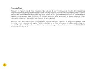 36
Fatores de risco
As quatro doenças crônicas de maior impacto mundial (doenças do aparelho circulatório, diabetes, câncer e doenças
respiratórias crônicas) têm quatro fatores de risco em comum (tabagismo, inatividade física, alimentação não saudável
e álcool). Em termos de mortes atribuíveis, os grandes fatores de risco globalmente conhecidos são: pressão arterial
elevada (responsável por 13% das mortes no mundo), tabagismo (9%), altos níveis de glicose sanguínea (6%),
inatividade física (6%) e sobrepeso e obesidade (5%) (WHO, 2009a).
No Brasil, esses fatores de risco são monitorados por meio de diferentes inquéritos de saúde, com destaque para
o monitoramento realizado pelo Vigitel (Vigilância de Fatores de Risco e Proteção para Doenças Crônicas por
Inquérito Telefônico). Análise sobre a tendência de prevalência de alguns desses fatores de risco entre 2006 e 2010
é apresentada na Tabela 2.
 