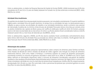 45
Entre os adolescentes, os dados da Pesquisa Nacional de Saúde do Escolar (PeNSE, 2009) mostraram que 6,3% dos
estudantes do 9º ano (13 a 15 anos de idade) relataram ter fumado nos 30 dias anteriores à entrevista (IBGE, 2009;
MALTA et al, 2010).
Atividade física insuficiente
Os padrões de atividade física da população brasileira passaram a ser estudados recentemente. O inquérito telefônico
Vigitel avalia a atividade física em quatro domínios: no tempo livre ou atividades de lazer, no deslocamento para o
trabalho ou para a escola, nas atividades de trabalho e nas atividades domésticas, sendo o primeiro mais passível
de intervenção. A prática de, no mínimo, trinta minutos de atividade física pelo menos cinco dias por semana, entre
os adultos residentes das capitais do Brasil, passou de 14,8% em 2006 para 14,9% em 2010. Os homens, pessoas
jovens e de maior escolaridade são os mais ativos. Em 2010, 14,2% dos adultos foram considerados inativos e 28,2%
relataram assistir três ou mais horas de televisão por dia (BRASIL, 2011).
Entre os adolescentes, segundo a PeNSE, 43,1% dos alunos avaliados foram considerados suficientemente ativos
(pelo menos 300 minutos de atividade física acumulada nos últimos sete dias), no entanto, 79,5% gastam mais de
duas horas por dia em frente à televisão (IBGE, 2009; MALTA et al, 2010).
Alimentação não saudável
Dados obtidos em quatro grandes pesquisas representativas sobre compras de alimentos pelas famílias do Brasil,
entre meados da década de 1970 e meados da década de 2000, sugerem uma redução na compra de alimentos
tradicionais básicos, como arroz, feijão e hortaliças, e aumentos notáveis na compra de alimentos processados,
acarretando aumento no consumo de gorduras saturadas e sódio (LEVY et al, 2009. In: SCHMIDT et al, 2011). Esses
dados ratificam as informações disponíveis sobre o consumo de alimentos considerados marcadores de padrões
saudáveis e não saudáveis de alimentação disponibilizadas pelos inquéritos nacionais. No Vigitel 2010, o consumo de
frutas e hortaliças e de feijão em cinco ou mais dias da semana foram relatados por 29,9% e 66,7%, respectivamente,
da população com 18 anos ou mais. Por outro lado, é alto o percentual de pessoas que consomem gordura na carne
(34,2%) e no leite (56,4%) (BRASIL, 2011).
 