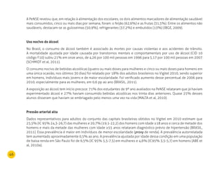 46
A PeNSE revelou que, em relação à alimentação dos escolares, os dois alimentos marcadores de alimentação saudável
mais consumidos, cinco ou mais dias por semana, foram: o feijão (62,6%) e as frutas (31,5%). Entre os alimentos não
saudáveis, destacam-se as guloseimas (50,9%), refrigerantes (37,2%) e embutidos (13%) (IBGE, 2009).
uso nocivo do álcool
No Brasil, o consumo de álcool também é associado às mortes por causas violentas e aos acidentes de trânsito.
A mortalidade ajustada por idade causada por transtornos mentais e comportamentais por uso de álcool (CID 10
código F10) subiu 21% em onze anos, de 4,26 por 100 mil pessoas em 1996 para 5,17 por 100 mil pessoas em 2007
(SCHMIDT et al, 2011).
O consumo nocivo de bebidas alcoólicas (quatro ou mais doses para mulheres e cinco ou mais doses para homens em
uma única ocasião, nos últimos 30 dias) foi relatado por 18% dos adultos brasileiros no Vigitel 2010, sendo superior
em homens, indivíduos mais jovens e de maior escolaridade. Foi verificado aumento desse percentual de 2006 para
2010, especialmente para as mulheres, em 0,6 pp ao ano (BRASIL, 2011).
A exposição ao álcool tem início precoce: 71% dos estudantes de 9º ano avaliados na PeNSE relataram que já haviam
experimentado álcool e 27% haviam consumido bebidas alcoólicas nos trinta dias anteriores. Quase 25% desses
alunos disseram que haviam se embriagado pelo menos uma vez na vida (MALTA et al, 2010).
Pressão arterial alta
Dados representativos para adultos do conjunto das capitais brasileiras obtidos no Vigitel em 2010 estimam que
25,5% (IC 95% 24,3-26,7) das mulheres e 20,7% (19,1-22,2) dos homens com idade ≥18 anos e cerca de metade dos
homens e mais da metade das mulheres com idade ≥55 anos relataram diagnóstico prévio de hipertensão (BRASIL,
2011). Essa prevalência é maior em indivíduos de menor escolaridade (proxy de renda). A prevalência autorrelatada
tem aumentado aproximadamente 0,5% ao ano. A prevalência ajustada por idade dessa condição em uma população
de baixa renda em São Paulo foi de 6,5% (IC 95% 5,5-7,5) em mulheres e 4,6% (IC95% 3,5-5,7) em homens (ABE et
al, 2010a).
 