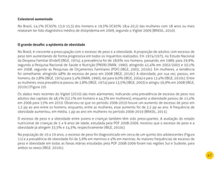 47
Colesterol aumentado
No Brasil, 14,1% (IC95% 13,0-15,3) dos homens e 19,3% (IC95% 18,4-20,2) das mulheres com 18 anos ou mais
relataram ter tido diagnóstico médico de dislipidemia em 2009, segundo o Vigitel 2009 (BRASIL, 2010).
O grande desafio: a epidemia de obesidade
No Brasil, é crescente a preocupação com o excesso de peso e a obesidade. A proporção de adultos com excesso de
peso tem aumentando de forma progressiva em todos os inquéritos realizados. Em 1974/1975, no Estudo Nacional
da Despesa Familiar (Endef) (IBGE, 1974), a prevalência foi de 18,6% nos homens, passando, em 1989, para 29,9%,
segundo a Pesquisa Nacional de Saúde e Nutrição (PNSN) (INAN, 1990), atingindo 41,4% em 2002/2003 e 50,1%
em 2008, segundo as Pesquisas de Orçamentos Familiares (POF) (IBGE, 2003; 2010c). Em mulheres, a tendência
foi semelhante, atingindo 48% de excesso de peso em 2008 (IBGE, 2010c). A obesidade, por sua vez, passou, em
homens, de 2,8% (IBGE, 1974) para 5,4% (INAN, 1990), daí para 9,0% (IBGE, 2004) e para 12,4% (IBGE, 2010c). Entre
as mulheres, essa prevalência passou de 2,8% (IBGE, 1974) para 13,5% (IBGE, 2003) e atingiu 16,9% em 2008 (IBGE,
2010c) (Figura 10).
Os dados mais recentes do Vigitel (2010) são mais alarmantes, indicando uma prevalência de excesso de peso nos
adultos das capitais de 48,1% (52,1% em homens e 44,3% em mulheres), enquanto a obesidade passou de 11,4%
em 2006 para 15% em 2010. Observou-se que no período 2006-2010 houve um aumento de excesso de peso em
1,2 pp ao ano entre os homens, enquanto, entre as mulheres, esse aumento foi de 2,2 pp ao ano. A frequência de
obesidade aumentou, em média, 1 pp ao ano em mulheres no período 2006-2010 (BRASIL, 2011).
O excesso de peso e a obesidade entre jovens e crianças também têm sido preocupantes. A avaliação do estado
nutricional de crianças de 5 a 9 anos de idade, estudada pela POF 2008-2009, mostrou que o excesso de peso e a
obesidade já atingem 33,5% e 14,3%, respectivamente (IBGE, 2010c).
Na população de 10 a 19 anos, o excesso de peso foi diagnosticado em cerca de um quinto dos adolescentes (Figura
11) e a prevalência de obesidade foi de 5,9% em meninos e 4% em meninas. As maiores frequências de excesso de
peso e obesidade em todas as faixas etárias estudadas pela POF 2008-2009 foram nas regiões Sul e Sudeste, para
ambos os sexos (IBGE, 2010c).
 