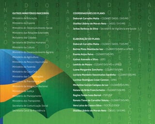 5
OuTrOS mInISTérIOS PArCEIrOS:
Ministério da Educação
Ministério do Esporte
Ministério do Desenvolvimento Social
Ministério das Relações Exteriores
Ministério das Cidades
Secretaria de Direitos Humanos
Ministério da Cultura
Ministério do Desenvolvimento Agrário
Ministério da Agricultura
Ministério da Pesca e Aquicultura
Ministério da Fazenda
Ministério da Casa Civil
Ministério das Comunicações
Ministério da Previdência Social
Ministério da Integração Nacional
Ministério da Justiça
Ministério do Planejamento
Ministério dos Transportes
Secretaria de Comunicação Social
Secretaria Geral da Presidência
COOrdEnAdOrES dO PlAnO:
deborah Carvalho malta – CGDANT/ DASIS / SVS/MS
Otaliba libânio de morais neto – DASIS / SVS/MS
Jarbas Barbosa da Silva – Secretário de Vigilância em Saúde
ElABOrAÇÃO dO PlAnO:
deborah Carvalho malta – CGDANT/ DASIS / SVS/MS
Betine Pinto moehlecke Iser – CGDANT/SVS/MS e UFRGS
Eneida Anjos Paiva – CGDANT/SVS/MS
Gulnar Azevedo e Silva – UERJ
lenildo de moura – CGDANT/SVS/MS e UFRGS
luane margarete Zanchetta – CGDANT/SVS/MS
luciana monteiro Vasconcelos Sardinha – CGDANT/SVS/MS
lucimar rodrigues Coser Cannon – OPAS
micheline Gomes Campos da luz – CGDANT/SVS/MS
naiane de Brito Francischetto – CGDANT/SVS/MS
regina Tomie Ivata Bernal – FSP/USP
renata Tiene de Carvalho Yokota – CGDANT/SVS/MS
Vera luiza da Costa e Silva – FIOCRUZ/ENSP
Otaliba libânio de morais neto – DASIS / SVS/MS
 