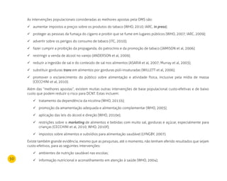 50
As intervenções populacionais consideradas as melhores apostas pela OMS são:
aumentar impostos e preços sobre os produtos do tabaco (WHO, 2010; IARC,	 in press);
proteger as pessoas da fumaça do cigarro e proibir que se fume em lugares públicos (WHO, 2007; IARC, 2009);	
advertir sobre os perigos do consumo de tabaco (ITC, 2010);	
fazer cumprir a proibição da propaganda, do patrocínio e da promoção de tabaco (JAMISON et al, 2006);	
restringir a venda de álcool no varejo (ANDERSON et al, 2009);	
reduzir a ingestão de sal e do conteúdo de sal nos alimentos (ASARIA et al, 2007; Murray et al, 2003);	
substituir gorduras	 trans em alimentos por gorduras poli-insaturadas (WILLETT et al, 2006);
promover o esclarecimento do público sobre alimentação e atividade física, inclusive pela mídia de massa	
(CECCHINI et al, 2010).
Além das “melhores apostas”, existem muitas outras intervenções de base populacional custo-efetivas e de baixo
custo que podem reduzir o risco para DCNT. Estas incluem:
tratamento da dependência da nicotina (WHO, 2011b);	
promoção da amamentação adequada e alimentação complementar (WHO, 2003);	
aplicação das leis do álcool e direção (WHO, 2010e);	
restrições sobre o	 marketing de alimentos e bebidas com muito sal, gorduras e açúcar, especialmente para
crianças (CECCHINI et al, 2010; WHO, 2010f);
impostos sobre alimentos e subsídios para alimentação saudável (LYNGBY, 2007).	
Existe também grande evidência, mesmo que as pesquisas, até o momento, não tenham aferido resultados que sejam
custo-efetivos, para as seguintes intervenções:
ambientes de nutrição saudável nas escolas;	
informação nutricional e aconselhamento em atenção à saúde (WHO, 2004);	
 