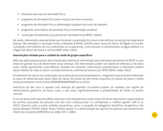 51
diretrizes nacionais em atividade física;	
programas de atividade física para crianças com base na escola;	
programas de atividade física e alimentação saudável nos locais de trabalho;	
programas comunitários de atividade física e alimentação saudável;	
construção de ambientes que promovam atividade física (WHO, 2009c).	
Há, ainda, intervenções populacionais que focalizam a prevenção do câncer e são efetivas na redução da carga dessa
doença. São exemplos a vacinação contra a Hepatite B (WHO, 2007b), maior causa do câncer de fígado no mundo;
a proteção contra fatores de risco ambientais ou ocupacionais, como amianto e contaminantes na água potável; e a
triagem de câncer de mama e cervical (IARC 2002; 2005).
Intervenções voltadas para o cuidado da saúde de grupos específicos
Além das ações populacionais, são consideradas efetivas as intervenções para indivíduos portadores de DCNT ou que
estão em grande risco de desenvolver essas doenças. Tais intervenções podem ser altamente efetivas ou de baixo
custo, sendo, geralmente, custo-efetivas. Quando em conjunto, intervenções populacionais e individuais podem
salvar milhões de vidas e reduzir consideravelmente o sofrimento humano por DCNT (WHO, 2000; 2002).
O tratamento de câncer em combinação com a detecção precoce (rastreamento + diagnóstico precoce) tem melhorado
as taxas de sobrevida para vários tipos de câncer em países de alta renda, enquanto em países de baixa e média
renda permanecem muito baixas (SANKARANARAYANAN et al, 2010).
Indivíduos de alto risco e aqueles com doenças do aparelho circulatório podem ser tratados com regime de
medicamentos genéricos de baixo custo, o que reduz significativamente a probabilidade de morte ou evento
vascular.
O uso de ácido acetil salicílico (AAS), estatinas e anti-hipertensivos pode reduzir de forma importante o aparecimento
de eventos vasculares em pessoas com alto risco cardiovascular e é considerado a “melhor aposta” (LIM et al,
2007). Quando junto a outras medidas preventivas, como a cessação do tabagismo, benefícios terapêuticos são
potencializados (YUSUF, 2002). Outra “melhor aposta” é a administração de aspirina em pessoas que desenvolvem
infarto do miocárdio (JAMISON et al, 2006; ISIS-1,1986).
 