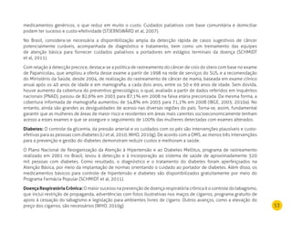 53
medicamentos genéricos, o que reduz em muito o custo. Cuidados paliativos com base comunitária e domiciliar
podem ter sucesso e custo-efetividade (STJERNSWÄRD et al, 2007).
No Brasil, considera-se necessária a disponibilização ampla da detecção rápida de casos sugestivos de câncer
potencialmente curáveis, acompanhada de diagnóstico e tratamento, bem como um treinamento das equipes
de atenção básica para fornecer cuidados paliativos a portadores em estágios terminais da doença (SCHMIDT
et al, 2011).
Com relação à detecção precoce, destaca-se a política de rastreamento do câncer de colo do útero com base no exame
de Papanicolau, que ampliou a oferta desse exame a partir de 1998 na rede de serviços do SUS, e a recomendação
do Ministério da Saúde, desde 2004, de realização do rastreamento de câncer de mama, baseada em exame clínico
anual após os 40 anos de idade e em mamografia, a cada dois anos, entre os 50 e 69 anos de idade. Sem dúvida,
houve aumento da cobertura do preventivo ginecológico, o qual, avaliado a partir de dados referidos em inquéritos
nacionais (PNAD), passou de 82,6% em 2003 para 87,1% em 2008 na faixa etária preconizada. Da mesma forma, a
cobertura informada de mamografia aumentou de 54,8% em 2003 para 71,1% em 2008 (IBGE, 2003; 2010a). No
entanto, ainda são grandes as desigualdades de acesso nas diversas regiões do país. Torna-se, assim, fundamental
garantir que as mulheres de áreas de maior risco e residentes em áreas mais carentes socioeconomicamente tenham
acesso a esses exames e que se assegure o seguimento de 100% das mulheres detectadas com exames alterados.
diabetes: O controle da glicemia, da pressão arterial e os cuidados com os pés são intervenções plausíveis e custo-
efetivas para as pessoas com diabetes (LI et al, 2010; WHO, 2010g). De acordo com a OMS, ao menos três intervenções
para a prevenção e gestão do diabetes demonstram reduzir custos e melhoram a saúde.
O Plano Nacional de Reorganização da Atenção à Hipertensão e ao Diabetes Mellitus, programa de rastreamento
realizado em 2001 no Brasil, levou à detecção e à incorporação ao sistema de saúde de aproximadamente 320
mil pessoas com diabetes. Como resultado, o diagnóstico e o tratamento do diabetes foram aperfeiçoados na
Atenção Básica, por meio da implantação de normas orientando o cuidado ao portador de diabetes. Além disso, os
medicamentos básicos para controle de hipertensão e diabetes são disponibilizados gratuitamente por meio do
Programa Farmácia Popular (SCHMIDT et al, 2011).
doença respiratória Crônica: O maior sucesso na prevenção de doença respiratória crônica é o controle do tabagismo,
que inclui restrição de propaganda, advertências com fotos ilustrativas nos maços de cigarros, programa gratuito de
apoio à cessação do tabagismo e legislação para ambientes livres de cigarro. Outros avanços, como a elevação do
preço dos cigarros, são necessários (WHO, 2010g).
 