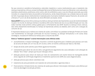 54
No que concerne à assistência farmacêutica, esteroides inalatórios e outros medicamentos para o tratamento das
doenças respiratórias crônicas constam da Relação Nacional de Medicamentos Essenciais (Rename), como salbutamol,
ipratrópio, prednisolona, prednisona, entre outros, além de antibióticos, para o caso de infecção associada, que estão
incluídos no componente básico da assistência farmacêutica, sendo disponibilizados nas unidades básicas de saúde
do SUS. A aquisição desses medicamentos é realizada pelos municípios mediante repasse financeiro, de acordo com
a Portaria nº 4.217, de 28 de dezembro de 2010 (Ministério da Saúde, 2010).
OutrasdCnT:Doençarenalcrônica,doençasreumáticas,doençasmentaissãoimportantescausasdemorbimortalidade
no país e no mundo. As doenças mentais e reumáticas têm outros fatores de risco na sua determinação, por isso, não
estão inseridas neste primeiro esforço global para o enfrentamento das DCNT. Quanto às doenças renais crônicas,
elas serão amplamente beneficiadas no manejo da hipertensão arterial, do diabetes, bem como com a redução do
consumo de sal.
É importante destacar que a melhora do sistema de saúde, com ênfase na qualidade da Atenção Primária em Saúde
com investimentos na educação continuada de recursos humanos, na atenção farmacêutica e em outras áreas
estratégicas, resultará em melhora do manejo para o conjunto das DCNT.
Entre as “melhores apostas” e outras intervenções custo-efetivas estão:
aconselhamento e terapia multidrogas, incluindo o controle da glicemia para o diabetes para pessoas com mais	
de 30 anos de idade com um risco de, em 10 anos, sofrer um evento cardiovascular fatal ou não fatal;
terapia de ácido acetil salicílico para infarto agudo do miocárdio;	
rastreamento para câncer do colo do útero, com garantia do seguimento dos casos alterados e com utilização do	
método “Ver e Tratar”, sempre que houver indicação clínica;
detecção precoce para câncer de mama por meio do rastreamento com exame bienal de mamografia (50-69	
anos), seguido de confirmação diagnóstica e tratamento oportuno de 100% dos casos diagnosticados;
detecção precoce para câncer colorretal e oral;	
tratamento de asma persistente com inalantes de corticosteroides e agonistas beta-2;	
financiamento e fortalecimento dos sistemas de saúde para oferecer intervenções individuais custo-efetivas por	
meio da abordagem da atenção primária.
 