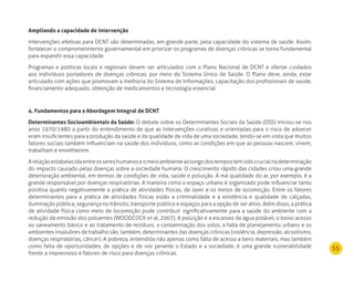 55
Ampliando a capacidade de intervenção
Intervenções efetivas para DCNT são determinadas, em grande parte, pela capacidade do sistema de saúde. Assim,
fortalecer o comprometimento governamental em priorizar os programas de doenças crônicas se torna fundamental
para expandir essa capacidade.
Programas e políticas locais e regionais devem ser articulados com o Plano Nacional de DCNT e ofertar cuidados
aos indivíduos portadores de doenças crônicas, por meio do Sistema Único de Saúde. O Plano deve, ainda, estar
articulado com ações que promovam a melhoria do Sistema de Informações, capacitação dos profissionais de saúde,
financiamento adequado, obtenção de medicamentos e tecnologia essencial.
4. Fundamentos para a Abordagem Integral de dCnT
determinantes Socioambientais da Saúde: O debate sobre os Determinantes Sociais da Saúde (DSS) iniciou-se nos
anos 1970/1980 a partir do entendimento de que as intervenções curativas e orientadas para o risco de adoecer
eram insuficientes para a produção da saúde e da qualidade de vida de uma sociedade, tendo-se em vista que muitos
fatores sociais também influenciam na saúde dos indivíduos, como as condições em que as pessoas nascem, vivem,
trabalham e envelhecem.
Arelaçãoestabelecidaentreossereshumanoseomeioambienteaolongodostempostemsidocrucialnadeterminação
do impacto causado pelas doenças sobre a sociedade humana. O crescimento rápido das cidades criou uma grande
deterioração ambiental, em termos de condições de vida, saúde e poluição. A má qualidade do ar, por exemplo, é a
grande responsável por doenças respiratórias. A maneira como o espaço urbano é organizado pode influenciar tanto
positiva quanto negativamente a prática de atividades físicas, de lazer e os meios de locomoção. Entre os fatores
determinantes para a prática de atividades físicas estão a criminalidade e a existência e qualidade de calçadas,
iluminação pública, segurança no trânsito, transporte público e espaços para a opção de ser ativo. Além disso, a prática
de atividade física como meio de locomoção pode contribuir significativamente para a saúde do ambiente com a
redução da emissão dos poluentes (WOODCOCK et al, 2007). A poluição e a escassez da água potável, o baixo acesso
ao saneamento básico e ao tratamento de resíduos, a contaminação dos solos, a falta de planejamento urbano e os
ambientes insalubres de trabalho são, também, determinantes das doenças crônicas (violência, depressão, alcoolismo,
doenças respiratórias, câncer). A pobreza, entendida não apenas como falta de acesso a bens materiais, mas também
como falta de oportunidades, de opções e de voz perante o Estado e a sociedade, é uma grande vulnerabilidade
frente a imprevistos e fatores de risco para doenças crônicas.
 