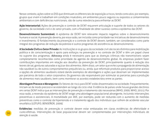 56
Nesse contexto, ações sobre os DSS que diminuam os diferenciais de exposição a riscos, tendo como alvo, por exemplo,
grupos que vivem e trabalham em condições insalubres, em ambientes pouco seguros ou expostos a contaminantes
ambientais e com deficiências nutricionais, são de suma relevância para enfrentar as DCNT.
Ação Intersetorial: Ações de prevenção e controle de DCNT requerem articulação e suporte de todos os setores do
governo, da sociedade civil e do setor privado, com a finalidade de obter sucesso contra a epidemia das DCNT.
desenvolvimento Sustentável: A epidemia de DCNT tem relevante impacto negativo sobre o desenvolvimento
humano e social. A prevenção deveria, por essa razão, ser incluída como prioridade nas iniciativas de desenvolvimento
e investimento. O fortalecimento da prevenção e o controle de DCNT devem, também, ser considerados como parte
integral dos programas de redução da pobreza e outros programas de assistência ao desenvolvimento.
ASociedadeCivileoSetorPrivado: As instituições e os grupos da sociedade civil são locais distintos para mobilização
política e de conscientização e apoio para esforços na prevenção e no controle de DCNT e têm um papel chave
no suporte dos programas. Advocacy ainda é necessário para que as doenças crônicas não transmissíveis sejam
completamente reconhecidas como prioridade da agenda de desenvolvimento global. As empresas podem fazer
contribuições importantes em relação aos desafios da prevenção de DCNT, principalmente quanto à redução dos
teores de sal, gorduras saturadas e açúcar dos alimentos. Além disso, um setor que evite a propaganda de alimentação
não saudável ou de outros comportamentos prejudiciais ou, ainda, que reformule produtos para proporcionar acesso
a opções de alimentos saudáveis estará dando exemplos de abordagens e ações que deveriam ser implementadas
por parceiros de todo o setor corporativo. Os governos são responsáveis por estimular as parcerias para a produção
de alimentos mais saudáveis, bem como monitorar os acordos estabelecidos entre as partes.
Abordagem Precoce e Abrangente: Os fatores de risco para DCNT estão disseminados na sociedade. Frequentemente,
iniciam-se de modo precoce e se estendem ao longo do ciclo vital. Evidência de países onde houve grandes declínios
em certas DCNT indica que as intervenções de prevenção e tratamento são necessárias (WHO, 2000; WHO, 2011). Por
essa razão, a reversão da epidemia de DCNT exige uma abordagem populacional abrangente, incluindo intervenções
preventivas e assistenciais. A mortalidade por AVE, por exemplo, pode ser reduzida com o aumento de medidas
preventivas como o controle da hipertensão e o tratamento agudo dos indivíduos que sofrem de acidente vascular
encefálico (LOTUFO; BENSEÑOR, 2009).
Evidências: medidas de prevenção e controle devem estar embasadas em claras evidências de efetividade e
custo-efetivas. Intervenções de base populacional devem ser complementadas por intervenções individuais de
atenção à saúde.
 
