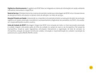 57
Vigilância e monitoramento: A vigilância de DCNT deve ser integrada ao sistema de informações em saúde, adotando
indicadores mensuráveis e específicos.
rede de Serviço:O fortalecimento dos sistemas de atenção à saúde para a abordagem de DCNT inclui o fortalecimento
da atenção primária, articulando os demais níveis de atenção e as redes de serviços.
Atenção Primária em Saúde: compreende-se a importância da atenção primária na realização de ações de promoção,
vigilância em saúde, prevenção e assistência e acompanhamento longitudinal dos portadores de DCNT, vinculando-
se e responsabilizando-se pelos usuários.
linha de Cuidado de dCnT: Abordagem integral das DCNT, inclui atuação em todos os níveis (promoção, prevenção
e cuidado integral), articulando ações da linha do cuidado no campo da macro e da micropolítica. No campo da
macropolítica, situam-se ações regulatórias, articulações intersetoriais e organização da rede de serviços; na
micropolítica, atuação da equipe na linha do cuidado, vinculação e responsabilização do cuidador e produção da
autonomia do usuário (MALTA; MEHRY, 2010).
 