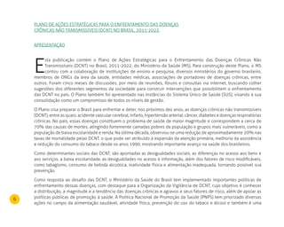 6
PLANO DE AÇÕES ESTRATÉGICAS PARA O ENFRENTAMENTO DAS DOENÇAS
CRÔNICAS NÃO TRANSMISSÍVEIS (DCNT) NO BRASIL, 2011-2022
APRESENTAÇãO
E
sta publicação contém o Plano de Ações Estratégicas para o Enfrentamento das Doenças Crônicas Não
Transmissíveis (DCNT) no Brasil, 2011-2022, do Ministério da Saúde (MS). Para construção deste Plano, o MS
contou com a colaboração de instituições de ensino e pesquisa, diversos ministérios do governo brasileiro,
membros de ONGs da área da saúde, entidades médicas, associações de portadores de doenças crônicas, entre
outros. Foram cinco meses de discussões, por meio de reuniões, fóruns e consultas via internet, buscando colher
sugestões dos diferentes segmentos da sociedade para construir intervenções que possibilitem o enfrentamento
das DCNT no país. O Plano também foi apresentado nas instâncias do Sistema Único de Saúde (SUS), visando à sua
consolidação como um compromisso de todos os níveis de gestão.
O Plano visa preparar o Brasil para enfrentar e deter, nos próximos dez anos, as doenças crônicas não transmissíveis
(DCNT), entre as quais: acidente vascular cerebral, infarto, hipertensão arterial, câncer, diabetes e doenças respiratórias
crônicas. No país, essas doenças constituem o problema de saúde de maior magnitude e correspondem a cerca de
70% das causas de mortes, atingindo fortemente camadas pobres da população e grupos mais vulneráveis, como a
população de baixa escolaridade e renda. Na última década, observou-se uma redução de aproximadamente 20% nas
taxas de mortalidade pelas DCNT, o que pode ser atribuído à expansão da atenção primária, melhoria da assistência
e redução do consumo do tabaco desde os anos 1990, mostrando importante avanço na saúde dos brasileiros.
Como determinantes sociais das DCNT, são apontadas as desigualdades sociais, as diferenças no acesso aos bens e
aos serviços, a baixa escolaridade, as desigualdades no acesso à informação, além dos fatores de risco modificáveis,
como tabagismo, consumo de bebida alcoólica, inatividade física e alimentação inadequada, tornando possível sua
prevenção.
Como resposta ao desafio das DCNT, o Ministério da Saúde do Brasil tem implementado importantes políticas de
enfrentamento dessas doenças, com destaque para a Organização da Vigilância de DCNT, cujo objetivo é conhecer
a distribuição, a magnitude e a tendência das doenças crônicas e agravos e seus fatores de risco, além de apoiar as
políticas públicas de promoção à saúde. A Política Nacional de Promoção da Saúde (PNPS) tem priorizado diversas
ações no campo da alimentação saudável, atividade física, prevenção do uso do tabaco e álcool e também é uma
 