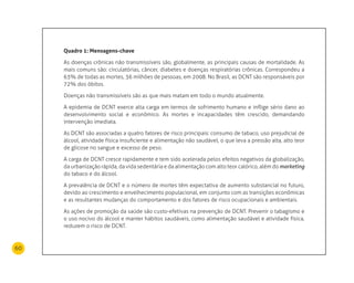 60
Quadro 1: mensagens-chave
As doenças crônicas não transmissíveis são, globalmente, as principais causas de mortalidade. As
mais comuns são: circulatórias, câncer, diabetes e doenças respiratórias crônicas. Correspondeu a
63% de todas as mortes, 36 milhões de pessoas, em 2008. No Brasil, as DCNT são responsáveis por
72% dos óbitos.
Doenças não transmissíveis são as que mais matam em todo o mundo atualmente.
A epidemia de DCNT exerce alta carga em termos de sofrimento humano e inflige sério dano ao
desenvolvimento social e econômico. As mortes e incapacidades têm crescido, demandando
intervenção imediata.
As DCNT são associadas a quatro fatores de risco principais: consumo de tabaco, uso prejudicial de
álcool, atividade física insuficiente e alimentação não saudável, o que leva a pressão alta, alto teor
de glicose no sangue e excesso de peso.
A carga de DCNT cresce rapidamente e tem sido acelerada pelos efeitos negativos da globalização,
da urbanização rápida, da vida sedentária e da alimentação com alto teor calórico, além do marketing
do tabaco e do álcool.
A prevalência de DCNT e o número de mortes têm expectativa de aumento substancial no futuro,
devido ao crescimento e envelhecimento populacional, em conjunto com as transições econômicas
e as resultantes mudanças do comportamento e dos fatores de risco ocupacionais e ambientais.
As ações de promoção da saúde são custo-efetivas na prevenção de DCNT. Prevenir o tabagismo e
o uso nocivo do álcool e manter hábitos saudáveis, como alimentação saudável e atividade física,
reduzem o risco de DCNT.
 