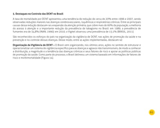 61
5. destaques no Controle das dCnT no Brasil
A taxa de mortalidade por DCNT apresentou uma tendência de redução de cerca de 20% entre 1996 e 2007, sendo
observadas reduções maiores nas doenças cerebrovasculares, isquêmicas e respiratórias crônicas. Entre as principais
causas dessa redução destacam-se a expansão da atenção primária, que cobre mais de 60% da população, a melhoria
do acesso à atenção e a importante redução da prevalência de tabagismo no Brasil: em 1989, a prevalência de
fumantes era de 34,8% (INAN, 1990); em 2010, o Vigitel observou uma prevalência de 15,1% (BRASIL, 2011).
São reconhecidos os esforços do país na organização da vigilância de DCNT, nas ações de promoção da saúde e na
prevenção e no controle dessas doenças. Desse modo, entre as ações implementadas, destacam-se:
Organização da Vigilância de dCnT – O Brasil vem organizando, nos últimos anos, ações no sentido de estruturar e
operacionalizar um sistema de vigilância específico para as doenças e agravos não transmissíveis, de modo a conhecer
a distribuição, a magnitude e a tendência das doenças crônicas e seus fatores de risco e apoiar as políticas públicas
de promoção da saúde. Como parte do processo, o Brasil delineou um sistema baseado em informações de fatores de
risco e morbimortalidade (Figura 14).
 