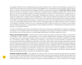 64
nas capitais do Brasil. Foram realizadas pesquisas anuais de 2006 a 2011, sendo 54 mil entrevistas a cada ano. Em
2008, a Pesquisa Nacional por Amostra de Domicílios (PNAD) incluiu informações sobre morbidade e alguns fatores
de risco e, ainda, a Pesquisa Especial de Tabagismo (PETab), como parte da iniciativa do Global Adult Tobacco Survey
(GATS). Em 2009, foi realizada a I Pesquisa Nacional de Saúde do Escolar (PeNSE), inquérito com cerca de 63 mil
alunos do 9º ano das escolas públicas e privadas das capitais do Brasil e do Distrito Federal, em parceria com o
IBGE, Ministério da Saúde e Ministério da Educação. Planejada para acontecer a cada três anos, a PeNSE monitora a
saúde dos adolescentes, coletando dados demográficos e sobre consumo alimentar, atividade física, álcool, tabaco,
violência, saúde bucal, sexualidade, entre outros. Em 2013, será realizada a Pesquisa Nacional de Saúde, em parceria
com o IBGE, cujo objetivo é gerar informações e conhecimentos sobre o processo saúde-doença e seus determinantes
sociais, para formulação de políticas de saúde no Brasil. Serão pesquisados os seguintes temas: acesso a serviços e
sua utilização; morbidade e fatores de risco e proteção para DCNT; saúde dos idosos, das mulheres e das crianças,
além de medidas bioquímicas e antropométricas. Esses inquéritos permitem o monitoramento dos fatores de risco e
proteção na população brasileira.
O sistema de vigilância está sendo estruturado por meio de um processo de capacitação das equipes de estados e
municípios, com o estabelecimento de atividades e estratégias de prevenção, promoção e assistência e a definição
de indicadores para monitoramento e de metodologias apropriadas às realidades regionais e locais.
Política de Promoção da Saúde – A Política Nacional de Promoção da Saúde foi aprovada em 2006 e visa promover
a qualidade de vida e reduzir a vulnerabilidade e riscos à saúde, estabelecendo uma agenda de ações prioritárias
nos seguintes eixos: alimentação saudável, práticas corporais e atividade física, ambiente sustentável, prevenção
de uso de tabaco, álcool e drogas, prevenção de violências e cultura da paz. Foram investidos, nos últimos anos,
recursos para fomento de experiências em estados e municípios. Além disso, foram realizadas campanhas nacionais
de mobilização para a prática de atividade física e estudos para avaliar a efetividade de programas de promoção das
práticas corporais/atividade física dos municípios. Destaca-se, ainda, o Programa Saúde na Escola (PSE), instituído
por meio de decreto presidencial e articulado entre Ministério da Saúde e Ministério da Educação. O PSE desenvolve
ações clínicas e de avaliação da saúde dos escolares, tais como pressão arterial e avaliações nutricionais, que
diagnosticam precocemente a hipertensão e a obesidade, e ações de promoção da saúde que induzem também
ações de alimentação saudável e a prática de atividade física regular.
Programa Academia da Saúde – Esse programa foi criado em abril de 2011 e ancorado em experiências municipais
em curso no Brasil que apresentam evidências de efetividade no aumento da frequência de prática da atividade física
pela população, como as de Recife, Aracaju, Belo Horizonte e Vitória (SIMÕES, et al 2009). Tais experiências buscaram
eliminar barreiras estruturais para o acesso às práticas corporais/atividade física, como a inexistência de espaços
 