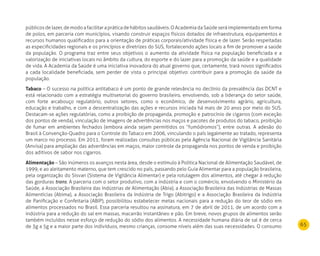 65
públicosdelazer,demodoafacilitarapráticadehábitossaudáveis.OAcademiadaSaúdeseráimplementadoemforma
de polos, em parceria com municípios, visando construir espaços físicos dotados de infraestrutura, equipamentos e
recursos humanos qualificados para a orientação de práticas corporais/atividade física e de lazer. Serão respeitadas
as especificidades regionais e os princípios e diretrizes do SUS, fortalecendo ações locais a fim de promover a saúde
da população. O programa traz entre seus objetivos o aumento da atividade física na população beneficiada e a
valorização de iniciativas locais no âmbito da cultura, do esporte e do lazer para a promoção da saúde e a qualidade
de vida. A Academia da Saúde é uma iniciativa inovadora do atual governo que, certamente, trará novos significados
a cada localidade beneficiada, sem perder de vista o principal objetivo: contribuir para a promoção da saúde da
população.
Tabaco – O sucesso na política antitabaco é um ponto de grande relevância no declínio da prevalência das DCNT e
está relacionado com a estratégia multisetorial do governo brasileiro, envolvendo, sob a liderança do setor saúde,
com forte arcabouço regulatório, outros setores, como o econômico, de desenvolvimento agrário, agricultura,
educação e trabalho, e com a descentralização das ações e recursos iniciada há mais de 20 anos por meio do SUS.
Destacam-se ações regulatórias, como a proibição de propaganda, promoção e patrocínio de cigarros (com exceção
dos pontos de venda), vinculação de imagens de advertências nos maços e pacotes de produtos do tabaco, proibição
de fumar em ambientes fechados (embora ainda sejam permitidos os “fumódromos”), entre outras. A adesão do
Brasil à Convenção-Quadro para o Controle do Tabaco em 2006, vinculando o país legalmente ao tratado, representa
um marco no processo. Em 2011, foram realizadas consultas públicas pela Agência Nacional de Vigilância Sanitária
(Anvisa) para ampliação das advertências em maços, maior controle da propaganda nos pontos de venda e proibição
dos aditivos de sabor nos cigarros.
Alimentação – São inúmeros os avanços nesta área, desde o estímulo à Política Nacional de Alimentação Saudável, de
1999, e ao aleitamento materno, que tem crescido no país, passando pelo Guia Alimentar para a população brasileira,
pela organização do Sisvan (Sistema de Vigilância Alimentar) e pela rotulagem dos alimentos, até chegar à redução
das gorduras trans. A parceria com o setor produtivo, com a indústria e com o comércio, envolvendo o Ministério da
Saúde, a Associação Brasileira das Indústrias de Alimentação (Abia), a Associação Brasileira das Indústrias de Massas
Alimentícias (Abima), a Associação Brasileira da Indústria de Trigo (Abitrigo) e a Associação Brasileira da Indústria
de Panificação e Confeitaria (ABIP), possibilitou estabelecer metas nacionais para a redução do teor de sódio em
alimentos processados no Brasil. Essa parceria resultou na assinatura, em 7 de abril de 2011, de um acordo com a
indústria para a redução do sal em massas, macarrão instantâneo e pão. Em breve, novos grupos de alimentos serão
também incluídos nesse esforço de redução do sódio dos alimentos. A necessidade humana diária de sal é de cerca
de 3g a 5g e a maior parte dos indivíduos, mesmo crianças, consome níveis além das suas necessidades. O consumo
 