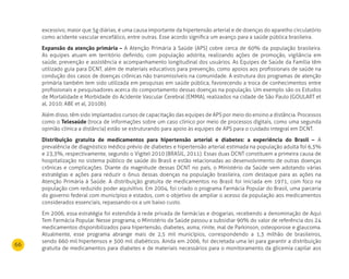 66
excessivo, maior que 5g diárias, é uma causa importante da hipertensão arterial e de doenças do aparelho circulatório
como acidente vascular encefálico, entre outras. Esse acordo significa um avanço para a saúde pública brasileira.
Expansão da atenção primária – A Atenção Primária à Saúde (APS) cobre cerca de 60% da população brasileira.
As equipes atuam em território definido, com população adstrita, realizando ações de promoção, vigilância em
saúde, prevenção e assistência e acompanhamento longitudinal dos usuários. As Equipes de Saúde da Família têm
utilizado guia para DCNT, além de materiais educativos para prevenção, como apoios aos profissionais de saúde na
condução dos casos de doenças crônicas não transmissíveis na comunidade. A estrutura dos programas de atenção
primária também tem sido utilizada em pesquisas em saúde pública, favorecendo a troca de conhecimentos entre
profissionais e pesquisadores acerca do comportamento dessas doenças na população. Um exemplo são os Estudos
de Mortalidade e Morbidade do Acidente Vascular Cerebral (EMMA), realizados na cidade de São Paulo (GOULART et
al, 2010; ABE et al, 2010b).
Além disso, têm sido implantados cursos de capacitação das equipes de APS por meio do ensino a distância. Processos
como o Telesaúde (troca de informações sobre um caso clínico por meio de processos digitais, como uma segunda
opinião clínica a distância) estão se estruturando para apoio às equipes de APS para o cuidado integral em DCNT.
distribuição gratuita de medicamentos para hipertensão arterial e diabetes: a experiência do Brasil – A
prevalência de diagnóstico médico prévio de diabetes e hipertensão arterial estimada na população adulta foi 6,3%
e 23,3%, respectivamente, segundo o Vigitel 2010 (BRASIL, 2011). Essas duas DCNT constituem a primeira causa de
hospitalização no sistema público de saúde do Brasil e estão relacionadas ao desenvolvimento de outras doenças
crônicas e complicações. Diante da magnitude dessas DCNT no país, o Ministério da Saúde vem adotando várias
estratégias e ações para reduzir o ônus dessas doenças na população brasileira, com destaque para as ações na
Atenção Primária à Saúde. A distribuição gratuita de medicamentos no Brasil foi iniciada em 1971, com foco na
população com reduzido poder aquisitivo. Em 2004, foi criado o programa Farmácia Popular do Brasil, uma parceria
do governo federal com municípios e estados, com o objetivo de ampliar o acesso da população aos medicamentos
considerados essenciais, repassando-os a um baixo custo.
Em 2006, essa estratégia foi estendida à rede privada de farmácias e drogarias, recebendo a denominação de Aqui
Tem Farmácia Popular. Nesse programa, o Ministério da Saúde passou a subsidiar 90% do valor de referência dos 24
medicamentos disponibilizados para hipertensão, diabetes, asma, rinite, mal de Parkinson, osteoporose e glaucoma.
Atualmente, esse programa abrange mais de 2,5 mil municípios, correspondendo a 1,3 milhão de brasileiros,
sendo 660 mil hipertensos e 300 mil diabéticos. Ainda em 2006, foi decretada uma lei para garantir a distribuição
gratuita de medicamentos para diabetes e de materiais necessários para o monitoramento da glicemia capilar aos
 