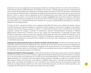 67
portadores inscritos em programas de educação para diabéticos na atenção primária. Em 2007, foram definidos os
medicamentos gratuitos disponibilizados aos diabéticos. No entanto, a distribuição gratuita desses medicamentos
estava restrita aos portadores que utilizavam as unidades básicas de saúde. Em 2010, foi aprovado o financiamento
para aquisição de medicamentos na rede básica de saúde. Esse financiamento foi pactuado entre as três esferas de
governo, sendo os valores mínimos repassados de R$ 5,10/habitante/ano pela União e de R$ 1,86/habitante/ano
pelos estados e municípios, com previsão de revisão de valores a posteriori. Além desse financiamento, o Ministério
da Saúde também financia a aquisição de insulina humana NPH e insulina humana regular e os estados e municípios
são responsáveis por contrapartida financeira referente aos insumos complementares destinados aos indivíduos
diabéticos insulinodependentes.
Em março de 2011, o governo brasileiro criou o programa Saúde Não Tem Preço, com o objetivo de ampliar o acesso
a medicamentos para indivíduos diabéticos e hipertensos. Nesse programa, as farmácias e drogarias conveniadas à
rede Aqui Tem Farmácia Popular passaram a oferecer 11 medicamentos gratuitos para o tratamento de hipertensão
(captopril, maleato de enalapril, cloridrato de propranolol, atenolol, hidroclorotiazida, losartana) e diabetes
(glibenclamida, metformina e insulinas), uma vez que o gasto com medicamentos na população de baixa renda
no Brasil corresponde a 12% da renda total, enquanto na população de renda mais elevada corresponde a 1,7%.
Em abril de 2011, foram distribuídos mais de 3,7 milhões de tratamentos, representando um aumento de 70% na
distribuição de medicamentos para hipertensos e diabéticos. Atualmente, estão cadastradas no programa cerca de
17.500 farmácias privadas.
Ampliação de exames preventivos para os cânceres da mama e do colo do útero – A cobertura verificada a partir de
informação referida do exame de Papanicolau entre mulheres de 25 a 59 anos de todo o país de foi de 87,1% em
2008. A cobertura informada de realização de mamografia nesse mesmo ano foi de 71,1%, segundo a PNAD (IBGE,
2010a). Novos esforços devem ser direcionados à melhoria da qualidade desses exames e à garantia de seguimento
de 100% dos casos que necessitarem de tratamento.
Iniciativas de fomento a linha de pesquisa – O Ministério da Saúde tem financiado estudos sobre o controle integrado
de DCNT e seus fatores de risco, como o Estudo Longitudinal de Saúde do Adulto (Elsa), coorte multicêntrica composta
por 15 mil funcionários com idade entre 35 e 74 anos de seis instituições públicas de ensino superior e pesquisa das
regiões Nordeste, Sul e Sudeste. O principal objetivo dessa pesquisa é investigar a incidência e os fatores de risco
para doenças crônicas, em particular, as circulatórias e diabetes. Além disso, o Ministério da Saúde tem apoiado,
desde 2006, a promoção de atividade física em consonância com a Política Nacional de Promoção da Saúde. Para
dinamizar a avaliação dessas experiências, vêm sendo incentivadas pesquisas, por meio de editais específicos, para
a avaliação de efetividade de intervenções de atividade física para a saúde.
 