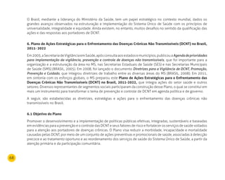 68
O Brasil, mediante a liderança do Ministério da Saúde, tem um papel estratégico no contexto mundial, dados os
grandes avanços observados na estruturação e implementação do Sistema Único de Saúde com os princípios de
universalidade, integralidade e equidade. Ainda existem, no entanto, muitos desafios no sentido da qualificação das
ações e das respostas aos portadores de DCNT.
6. Plano de Ações Estratégicas para o Enfrentamento das doenças Crônicas não Transmissíveis (dCnT) no Brasil,
2011- 2022
Em2005,aSecretariadeVigilânciaemSaúde,apósconsultaaosestadosemunicípios,publicouaAgendadeprioridades
para implementação da vigilância, prevenção e controle de doenças não transmissíveis, que foi importante para a
organização e a estruturação da área no MS, nas Secretarias Estaduais de Saúde (SES) e nas Secretarias Municipais
de Saúde (SMS) (BRASIL, 2005). Em 2008, foi lançado o documento Diretrizes para a Vigilância de DCNT, Promoção,
Prevenção e Cuidado, que integrou diretrizes de trabalho entre as diversas áreas do MS (BRASIL, 2008). Em 2011,
em sintonia com os esforços globais, o MS preparou este Plano de Ações Estratégicas para o Enfrentamento das
doenças Crônicas não Transmissíveis (dCnT) no Brasil, 2011-2022, que integra ações do setor saúde e outros
setores. Diversos representantes de segmentos sociais participaram da construção desse Plano, o qual se constitui em
mais um instrumento para transformar o tema de prevenção e controle de DCNT em agenda política e de governo.
A seguir, são estabelecidas as diretrizes, estratégias e ações para o enfrentamento das doenças crônicas não
transmissíveis no Brasil.
6.1 Objetivo do Plano
Promover o desenvolvimento e a implementação de políticas públicas efetivas, integradas, sustentáveis e baseadas
em evidências para a prevenção e o controle das DCNT e seus fatores de risco e fortalecer os serviços de saúde voltados
para a atenção aos portadores de doenças crônicas. O Plano visa reduzir a morbidade, incapacidade e mortalidade
causadas pelas DCNT, por meio de um conjunto de ações preventivas e promocionais de saúde, associadas à detecção
precoce e ao tratamento oportuno e ao reordenamento dos serviços de saúde do Sistema Único de Saúde, a partir da
atenção primária e da participação comunitária.
 
