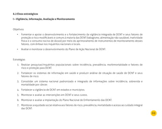 69
6.2 Eixos estratégicos
I – Vigilância, Informação, Avaliação e monitoramento
Objetivos
Fomentar e apoiar o desenvolvimento e o fortalecimento da vigilância integrada de DCNT e seus fatores de•	
proteção e risco modificáveis e comuns à maioria das DCNT (tabagismo, alimentação não saudável, inatividade
física e o consumo nocivo de álcool) por meio do aprimoramento de instrumentos de monitoramento desses
fatores, com ênfase nos inquéritos nacionais e locais.
Avaliar e monitorar o desenvolvimento do Plano de Ação Nacional de DCNT.•	
Estratégias
Realizar pesquisas/inquéritos populacionais sobre incidência, prevalência, morbimortalidade e fatores de1.
risco e proteção para DCNT.
Fortalecer os sistemas de informação em saúde e produzir análise de situação de saúde de DCNT e seus2.
fatores de risco.
Consolidar um sistema nacional padronizado e integrado de informações sobre incidência, sobrevida e3.
mortalidade por câncer.
Fortalecer a vigilância de DCNT em estados e municípios.4.
Monitorar e avaliar as intervenções em DCNT e seus custos.5.
Monitorar e avaliar a implantação do Plano Nacional de Enfrentamento das DCNT.6.
Monitorar a equidade social relativa aos fatores de risco, prevalência, mortalidade e acesso ao cuidado integral7.
das DCNT.
 