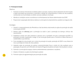 70
II – Promoção da Saúde
Objetivos
Fomentar iniciativas intersetoriais no âmbito público e privado, visando ao desencadeamento de intervenções•	
e ações articuladas que promovam e estimulem a adoção de comportamentos e estilos de vida saudáveis,
constituindo-se em prioridades no âmbito nacional, estadual e municipal.
Abordar as condições sociais e econômicas no enfrentamento dos fatores determinantes das DCNT.•	
Proporcionar à população alternativas relativas à construção de comportamentos saudáveis ao longo da vida.•	
Estratégias
Garantir o comprometimento dos Ministérios e das Secretarias relacionados às ações de promoção da saúde1.
e prevenção de DCNT.
Realizar ações de2. advocacy para a promoção da saúde e para a prevenção de doenças crônicas não
transmissíveis.
Estabelecer acordo com setor produtivo e parceria com a sociedade civil para a prevenção de DCNT e a3.
promoção da saúde, respeitando o artigo 5.3 da Convenção-Quadro para o Controle do Tabaco (Decreto nº
5.658/2006) e suas diretrizes.
4. Criar estratégia de comunicação com o tema de promoção da saúde, prevenção de DCNT e seus fatores de
risco e promoção de modos de vida saudáveis.
Implantar ações de promoção de práticas corporais/atividade física e modos de vida saudáveis para a5.
população, em parceria com o Ministério do Esporte (Programa Academia da Saúde, Vida Saudável e outros).
Estimular a construção de espaços urbanos ambientalmente sustentáveis e saudáveis.6.
Ampliar e fortalecer as ações de alimentação saudável.7.
Promover ações de regulamentação para promoção da saúde.8.
 