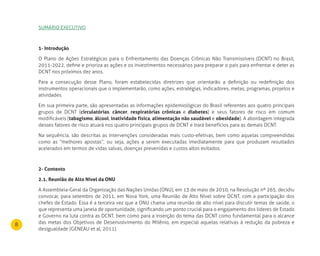 8
SUMáRIO ExECUTIVO
1- Introdução
O Plano de Ações Estratégicas para o Enfrentamento das Doenças Crônicas Não Transmissíveis (DCNT) no Brasil,
2011-2022, define e prioriza as ações e os investimentos necessários para preparar o país para enfrentar e deter as
DCNT nos próximos dez anos.
Para a consecução desse Plano, foram estabelecidas diretrizes que orientarão a definição ou redefinição dos
instrumentos operacionais que o implementarão, como ações, estratégias, indicadores, metas, programas, projetos e
atividades.
Em sua primeira parte, são apresentadas as informações epidemiológicas do Brasil referentes aos quatro principais
grupos de DCNT (circulatórias, câncer, respiratórias crônicas e diabetes) e seus fatores de risco em comum
modificáveis (tabagismo, álcool, inatividade física, alimentação não saudável e obesidade). A abordagem integrada
desses fatores de risco atuará nos quatro principais grupos de DCNT e trará benefícios para as demais DCNT.
Na sequência, são descritas as intervenções consideradas mais custo-efetivas, bem como aquelas compreendidas
como as “melhores apostas”, ou seja, ações a serem executadas imediatamente para que produzam resultados
acelerados em termos de vidas salvas, doenças prevenidas e custos altos evitados.
2- Contexto
2.1. reunião de Alto nível da Onu
A Assembleia-Geral da Organização das Nações Unidas (ONU), em 13 de maio de 2010, na Resolução nº 265, decidiu
convocar, para setembro de 2011, em Nova York, uma Reunião de Alto Nível sobre DCNT, com a participação dos
chefes de Estado. Essa é a terceira vez que a ONU chama uma reunião de alto nível para discutir temas de saúde, o
que representa uma janela de oportunidade, significando um ponto crucial para o engajamento dos líderes de Estado
e Governo na luta contra as DCNT, bem como para a inserção do tema das DCNT como fundamental para o alcance
das metas dos Objetivos de Desenvolvimento do Milênio, em especial aquelas relativas à redução da pobreza e
desigualdade (GENEAU et al, 2011).
 