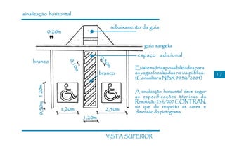 sinalização horizontal

                                               rebaixamento da guia
                    0,20m

                                                             guia sargeta
                                                          espaço adicional




                                          0,
    branco
                            0,1




                                          30
                                                         Existem várias possibilidades para




                                            m
                             0m           branco         as vagas localizadas na via pública.   17
                                                         (Consultar a NBR 9050/2004)
      0,50m 1,20m




                                                         A sinalização horizontal deve seguir
                                                         as especificações técnicas da
                                                         Resolução 236/007 CONTRAN,
                                                         no que diz respei to as cores e
                        1,20m               2,50m        dimensão do pictograma
                                  1,20m


                                            VISTA SUPERIOR
 