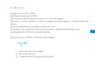 3.9 Rampas

- Largura mínima de 1,20 m;
- Inclinação máxima de 8.33%;
- Sinalização tátil de alerta no início e no final da rampa;
- Patamar no início, término e entre os segmentos das rampas, e a cada 0,80cm de
  altura;
- Guia de balizamento com altura mínima de 5 cm;
- Corrimão com seção de 3cm a 4,5cm, contínuo, duplo dos dois lados, com
  prolongamento de 30cm nas extremidades.                                          25

Equação para calcular a inclinação das rampas:

       i = h x 100
            C

      i - inclinação em percentagem
      h - altura do desnível
      C - comprimento da projeção horizontal
 