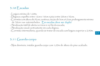 3.10 Escadas

- Largura mínima de 1,20m;
- Degraus: espelho entre 16cm e 18cm e piso entre 28cm e 32cm;
- Corrimão com altura de 92cm, contínuo, seção de 3cm a 4,5cm, prolongamento mínimo
  de 30cm nas extremidades. Em escolas deve ser duplo!
- Sinalização tátil de alerta no início e no fim da escada;
- Sinalização visual contrastante em cada degrau;
- Corrimão intermediário, quando se tratar de escada com largura superior a 2,40m.
                                                                                      27


3.11 Guarda-corpo

- Nos desníveis, instalar guarda-corpo com 1,05m de altura do piso acabado.
 