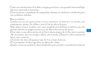 - Porta com abertura livre de 0.80m, com giro para fora e com puxador horizontal tipo
  alavanca associado à maçaneta;
- Deve-se prever a instalação de campainhas, alarmes ou interfones a 0,40m do piso,
  nos sanitários isolados.
  Bacia sanitária:
- Instalar barras de apoio junto à bacia sanitária, na lateral e no fundo, com
  comprimento, mínimo, de 0,80m e com 0,75m de altura do piso;
- Não utilizar a bacia sanitária com caixa acoplada em banheiros acessíveis, por não
  permitir atender às exigências técnicas de altura das barras de apoio;                  31
- Deve estar a uma altura mínima de 0,43m e altura máxima de 0,45m, sem o assento.
  Se necessário, deve-se corrigir a altura com o sóculo. Observar a altura máxima de
  46cm, com o assento;
- O sóculo não deve ultrapassar mais de 5cm à base da bacia;
- O acionamento da descarga deve ter altura de 1.00m;
- Instalar as bacias sanitárias descentralizadas para permitir a transferência lateral.
 
