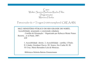 Capa:
             Walter Soares Barbosa Rocha Filho
                       Diagramação:
                      Mariana Hunka

Patrocinador da 1ª Tiragem (5.000 exemplares): CREA/RN

M622 MINISTÉRIO PÚBLICO DO RIO GRANDE DO NORTE.
Acessibilidade: projetando e construindo cidadania
       . Cartilha de Orientação / Organizado por Rebecca Monte Nunes
Bezerra....et al.Natal, 2007.
       43P  .

       1. Acessibilidade direito. 2. Acessibilidade - cartilha. I.Título.
       II. Calado, Giordana Chaves. III. Soares, Ísis Cunha M. III.
       IV Cruz, Maria Bernadete Lula de Menezes.
          .

        Biblioteca Delmita Batista Zimmermann
 
