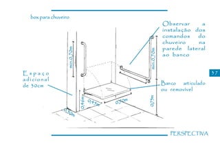 box para chuveiro
                                                                  Observar     a
                                                                  instalação dos
                                                                  comandos    do
                                                                  chuveiro    na
                                                                  parede lateral



                  min.0,70m




                                                      min.0,70m
                                                                  ao banco


Espaço                                                                                   37
adicional
de 30cm                                                           Ban co art icu lad o
                                                                  ou removível




                                                      0,75m
                              0,46m


                                      0,45        m
                                          m   0,70
                0,3
                   0m



                                                                      PERSPECTIVA
 