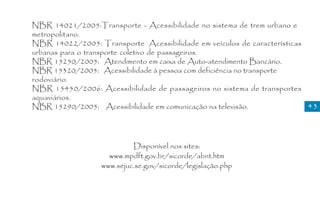 NBR 14021/2005:Transporte - Acessibilidade no sistema de trem urbano e
metropolitano.
NBR 14022/2005: Transporte Acessibilidade em veículos de características
urbanas para o transporte coletivo de passageiros.
NBR 15250/2005: Atendimento em caixa de Auto-atendimento Bancário.
NBR 15320/2005: Acessibilidade à pessoa com deficiência no transporte
rodoviário.
NBR 15450/2006: Acessibilidade de passageiros no sistema de transportes
aquaviários.
NBR 15290/2005: Acessibilidade em comunicação na televisão.              43




                           Disponível nos sites:
                    www.mpdft.gov.br/sicorde/abnt.htm
                  www.sejuc.se.gov/sicorde/legislação.php
 