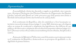 Apresentação
       A acessibilidade, direito tão discutido e exigido na atualidade, não é assunto
novo. A própria Declaração dos Direitos Humanos da Organização das Nações
Unidas, assinada pelo Brasil, em 1948, preconiza que toda pessoa tem direito à
liberdade de locomoção dentro das fronteiras de cada Estado.

       A Constituição da República, além de estabelecer a livre locomoção no
território nacional em tempo de paz (artigo 5º, inciso XV), determina que a lei disporá
                                                                                          3
sobre as normas de construção e adaptação dos logradouros, dos edifícios de uso
público e de fabricação e adaptação dos veículos de transportes coletivos (artigo 227,
§ 2º). Diversas normas infraconstitucionais também já foram editadas, disciplinando a
matéria.

       A atuação do Ministério Público tem como linha mestra os princípios previstos
na Constituição da República, destacando-se os princípios da igualdade e o da
dignidade da pessoa humana.
 