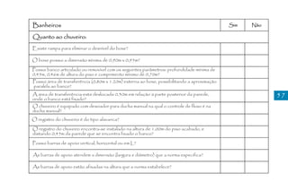 Banheiros                                                                                    Sim   Não

Quanto ao chuveiro:
Existe rampa para eliminar o desnível do boxe?

O boxe possui a dimensão mínima de 0,90m x 0,95m?

Possui banco articulado ou removível com os seguintes parâmetros: profundidade mínima de
0,45m, 0,46m de altura do piso e comprimento mínimo de 0,70m?
Possui área de transferência (0,80m x 1.20m) externa ao boxe, possibilitando a aproximação
paralela ao banco?
A área de transferência está deslocada 0,30m em relação à parte posterior da parede,                     57
onde o banco está fixado?
O chuveiro é equipado com desviador para ducha manual na qual o controle de fluxo é na
ducha manual?
O registro do chuveiro é do tipo alavanca?

O registro do chuveiro encontra-se instalado na altura de 1,00m do piso acabado, e
distando 0,45m da parede que se encontra fixado o banco?

Possui barras de apoio vertical, horizontal ou em L?

As barras de apoio atendem a dimensão (largura e diâmetro) que a norma especifica?

As barras de apoio estão afixadas na altura que a norma estabelece?
 