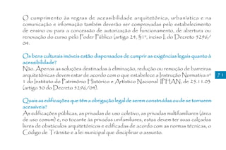 O cumprimento às regras de acessibilidade arquitetônica, urbanística e na
comunicação e informação também deverão ser comprovadas pelo estabelecimento
de ensino ou para a concessão de autorização de funcionamento, de abertura ou
renovação do curso pelo Poder Público (artigo 24, §1º, inciso I, do Decreto 5296/
04.

Os bens culturais imóveis estão dispensados de cumprir as exigências legais quanto à
acessibilidade?
Não. Apenas as soluções destinadas à eliminação, redução ou remoção de barreiras
arquitetônicas devem estar de acordo com o que estabelece a Instrução Normativa nº        71
1 do Instituto do Patrimônio Histórico e Artístico Nacional IPHAN, de 25.11.03
(artigo 30 do Decreto 5296/04).

Quais as edificações que têm a obrigação legal de serem construídas ou de se tornarem
acessíveis?
As edificações públicas, as privadas de uso coletivo, as privadas multifamiliares (área
de uso comum) e, no tocante às privadas unifamiliares, estas devem ter suas calçadas
livres de obstáculos arquitetônicos e edificadas de acordo com as normas técnicas, o
Código de Trânsito e a lei municipal que disciplinar o assunto.
 