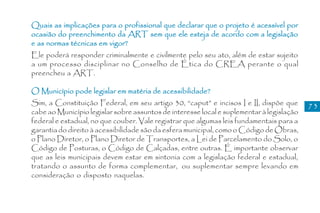 Quais as implicações para o profissional que declarar que o projeto é acessível por
ocasião do preenchimento da ART sem que ele esteja de acordo com a legislação
e as normas técnicas em vigor?
Ele poderá responder criminalmente e civilmente pelo seu ato, além de estar sujeito
a um processo disciplinar no Conselho de Ética do CREA perante o qual
preencheu a ART.

O Município pode legislar em matéria de acessibilidade?
Sim, a Constituição Federal, em seu artigo 30, “caput” e incisos I e II, dispõe que       73
cabe ao Município legislar sobre assuntos de interesse local e suplementar à legislação
federal e estadual, no que couber. Vale registrar que algumas leis fundamentais para a
garantia do direito à acessibilidade são da esfera municipal, como o Código de Obras,
o Plano Diretor, o Plano Diretor de Transportes, a Lei de Parcelamento do Solo, o
Código de Posturas, o Código de Calçadas, entre outras. É importante observar
que as leis municipais devem estar em sintonia com a legislação federal e estadual,
tratando o assunto de forma complementar, ou suplementar sempre levando em
consideração o disposto naquelas.
 