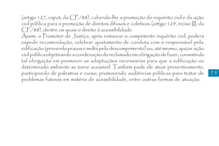 (artigo 127, caput, da CF/88), cabendo-lhe a promoção do inquérito civil e da ação
civil pública para a promoção de direitos difusos e coletivos (artigo 129, inciso III, da
CF/88), dentre os quais o direito à acessibilidade.
Assim, o Promotor de Justiça, após instaurar o competente inquérito civil, poderá
expedir recomendação, celebrar ajustamento de conduta com o responsável pela
edificação (prevendo prazos e multa pelo descumprimento) ou, até mesmo, ajuizar ação
civil pública objetivando a condenação do reclamado em obrigação de fazer, consistindo
tal obrigação em promover as adaptações necessárias para que a edificação ou
determinado ambiente se torne acessível. Também pode ele atuar preventivamente,
participando de palestras e curso, promovendo audiências públicas para tratar de            75
problemas futuros em matéria de acessibilidade, entre outras formas de atuação.
 