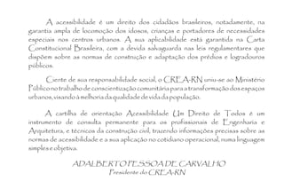 A acessibilidade é um direito dos cidadãos brasileiros, notadamente, na
garantia ampla de locomoção dos idosos, crianças e portadores de necessidades
especiais nos centros urbanos. A sua aplicabilidade está garantida na Carta
Constitucional Brasileira, com a devida salvaguarda nas leis regulamentares que
dispõem sobre as normas de construção e adaptação dos prédios e logradouros
públicos.

      Ciente de sua responsabilidade social, o CREA-RN uniu-se ao Ministério
Público no trabalho de conscientização comunitária para a transformação dos espaços
urbanos, visando à melhoria da qualidade de vida da população.

      A cartilha de orientação Acessibilidade Um Direito de Todos é um
instrumento de consulta permanente para os profissionais de Engenharia e
Arquitetura, e técnicos da construção civil, trazendo informações precisas sobre as
normas de acessibilidade e a sua aplicação no cotidiano operacional, numa linguagem
simples e objetiva.

               ADALBERTO PESSOA DE CARVALHO
                     Presidente do CREA-RN
 
