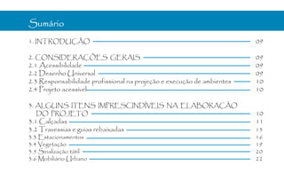 Sumário
1. INTRODUÇÃO                                                           09

2. CONSIDERAÇÕES GERAIS                                                 09
2.1 Acessibilidade                                                      09
2.2 Desenho Universal                                                   09
2.3 Responsabilidade profissional na projeção e execução de ambientes   10
2.4 Projeto acessível                                                   10

3. ALGUNS ITENS IMPRESCINDÍVEIS NA ELABORAÇÃO
  DO PROJETO                                                            10
3.1 Calçadas                                                            11
3.2 Travessias e guias rebaixadas                                       13
3.3 Estacionamentos                                                     16
3.4 Vegetação                                                           19
3.5 Sinalização tátil                                                   20
3.6 Mobiliário Urbano                                                   22
 