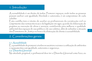1. Introdução
A acessibilidade é um direito de todos. Promover espaços, onde todas as pessoas
possam usufruir com igualdade, liberdade e autonomia, é um compromisso de cada
cidadão.
Esta cartilha tem o intuito de auxiliar os profissionais da construção civil no
cumprimento das normas técnicas e da legislação em vigor, quando da elaboração de
projetos ou execução de obras e serviços, contribuindo para melhorar a qualidade
ambiental dos espaços de uso público e de uso coletivo, além de subsidiar a atuação
                                                                                         9
dos Promotores de Justiça na busca da efetivação do direito à acessibilidade.

2. Considerações gerais:

2.1 Acessibilidade
É a possibilidade de promover a todos os usuários o acesso e a utilização de ambientes
e equipamentos com igualdade, autonomia e segurança.
2.2 Desenho Universal
Na atividade projetual, o profissional deve ter o Desenho Universal como foco, ou
 